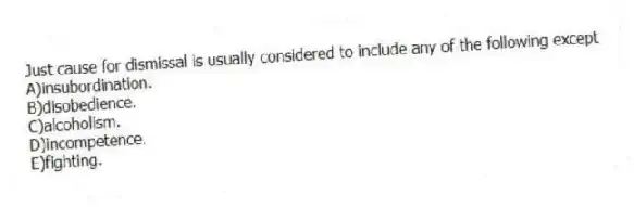 Just cause for dismissal is usually considered to include any of the following except
A)insubordination.
B)disobedience.
C)alcoholism.
D)incompetence.
E)fighting.