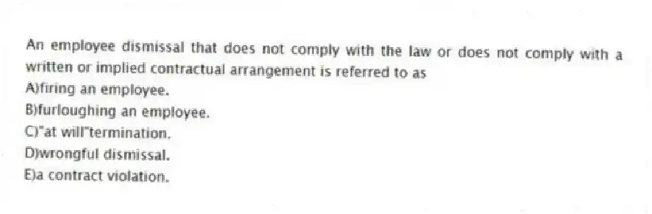 An employee dismissal that does not comply with the law or does not comply with a written or implied contractual arrangement is referred to as
A)firing an employee.
B)furloughing an employee.
C)"at will"termination.
D)wrongful dismissal.
E)a contract violation.