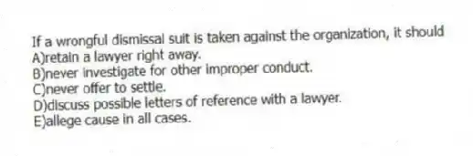 If a wrongful dismissal suit is taken against the organization, it should
A)retain a lawyer right away.
B)never investigate for other improper conduct.
C)never offer to settle.
D)discuss possible letters of reference with a lawyer.
E)allege cause in all cases.