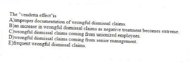 The "vendetta effect"is
A)improper documentation of wrongful dismissal claims.
B)an increase in wrongful dismissal claims as negative treatment becomes extreme.
C)wrongful dismissal claims coming from unionized employees.
D)wrongful dismissal claims coming from senior management.
E)frequent wrongful dismissal claims.