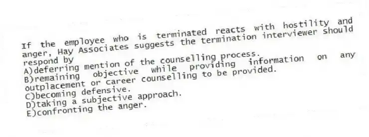 If the employee who is terminated reacts with hostility and anger, Hay Associates suggests the termination interviewer should respond by
A)deferring mention of the counselling process.
B)remaining objective while providing information on any outplacement or career counselling to be provided.
C)becoming defensive.
D)taking a subjective approach.
E)confronting the anger.