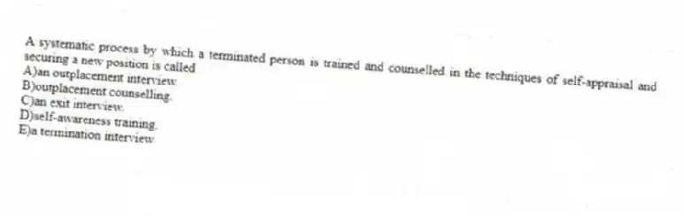 A systematic process by which a terminated person is trained and counselled in the techniques of self-appraisal and securing a new position is called
A)an outplacement interview.
B)outplacement counselling.
C)an exit interview.
D)self-awareness training.
E)a termination interview.