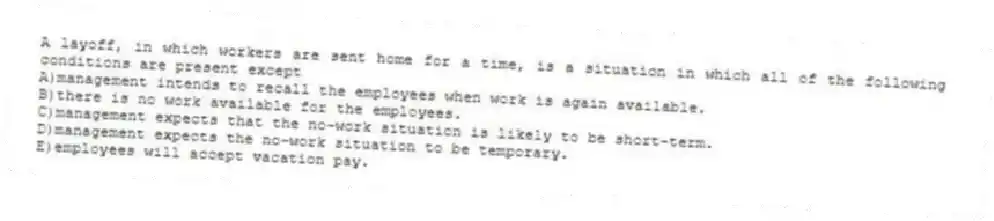 A layoff, in which workers are sent home for a time, is a situation in which all of the following conditions are present except
A)management intends to recall the employees when work is again available.
B)there is no work available for the employees.
C)management expects that the no-work situation is likely to be short-term.
D)management expects the no-work situation to be temporary.
E)employees will accept vacation pay.