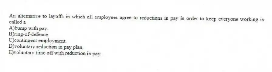 An alternative to layoffs in which all employees agree to reductions in pay in order to keep everyone working is called a
A)bump with pay.
B)ring-of-defence.
C)contingent employment.
D)voluntary reduction in pay plan.
E)voluntary time off with reduction in pay.