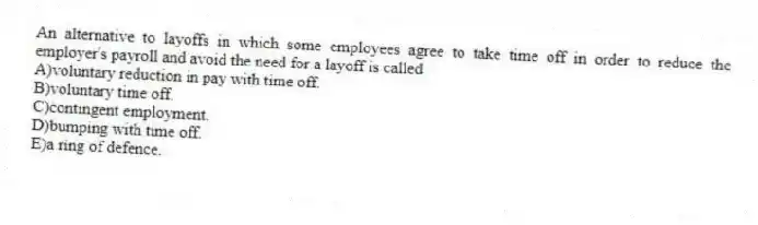An alternative to layoffs in which some employees agree to take time off in order to reduce the employer's payroll and avoid the need for a layoff is called
A)voluntary reduction in pay with time off.
B)voluntary time off.
C)contingent employment.
D)bumping with time off.
E)a ring of defence.