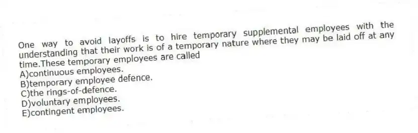 One way to avoid layoffs is to hire temporary supplemental employees with the understanding that their work is of a temporary nature where they may be laid off at any time.These temporary employees are called
A)continuous employees.
B)temporary employee defence.
C)the rings-of-defence.
D)voluntary employees.
E)contingent employees.