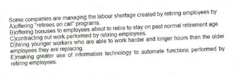 Some companies are managing the labour shortage created by retiring employees by
A)offering "retirees on call" programs.
B)offering bonuses to employees about to retire to stay on past normal retirement age.
C)contracting out work performed by retiring employees.
D)hiring younger workers who are able to work harder and longer hours than the older employees they are replacing.
E)making greater use of information technology to automate functions performed by retiring employees.