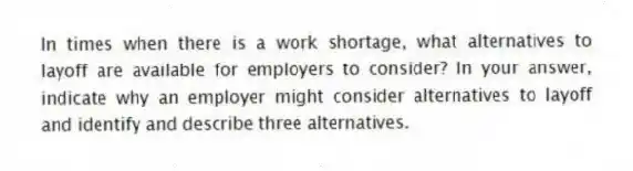 In times when there is a work shortage, what alternatives to layoff are available for employers to consider? In your answer, indicate why an employer might consider alternatives to layoff and identify and describe three alternatives.