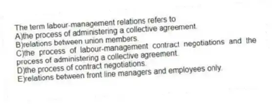 The term labour-management relations refers to
A)the process of administering a collective agreement.
B)relations between union members.
C)the process of labour-management contract negotiations and the process of administering a collective agreement.
D)the process of contract negotiations.
E)relations between front line managers and employees only.