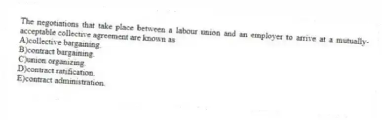 The negotiations that take place between a labour union and an employer to arrive at a mutually-acceptable collective agreement are known as
A)collective bargaining.
B)contract bargaining.
C)union organizing.
D)contract ratification.
E)contract administration.