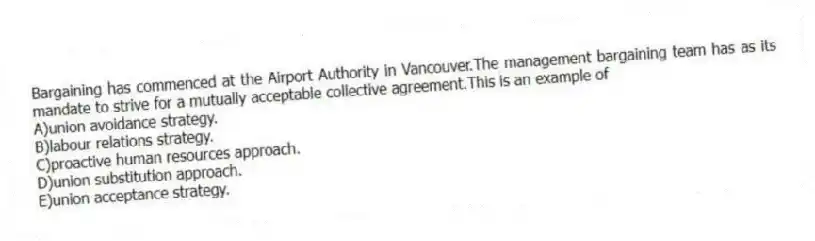 Bargaining has commenced at the Airport Authority in Vancouver.The management bargaining team has as its mandate to strive for a mutually acceptable collective agreement.This is an example of
A)union avoidance strategy.
B)labour relations strategy.
C)proactive human resources approach.
D)union substitution approach.
E)union acceptance strategy.