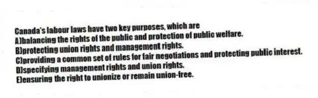 Canada's labour laws have two key purposes, which are
A)balancing the rights of the public and protection of public welfare.
B)protecting union rights and management rights.
C)providing a common set of rules for fair negotiations and protecting public interest.
D)specifying management rights and union rights.
E)ensuring the right to unionize or remain union-free.
