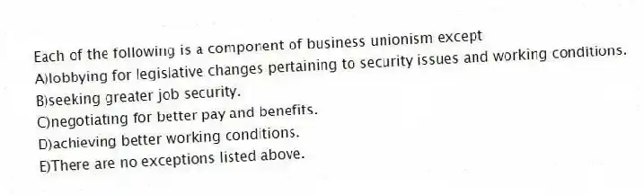 Each of the following is a component of business unionism except
A)lobbying for legislative changes pertaining to security issues and working conditions.
B)seeking greater job security.
C)negotiating for better pay and benefits.
D)achieving better working conditions.
E)There are no exceptions listed above.