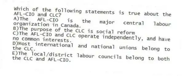 Which of the following statements is true about the AFL-CIO and CLC?
A)The AFL-CIO is the major central labour organization in Canada.
B)The purpose of the CLC is social reform
C)The AFL-CIO and CLC operate independently, and have no common interests.
D)Most international and national unions belong to the CLC.
E)The local/district labour councils belong to both the CLC and AFL-CIO.