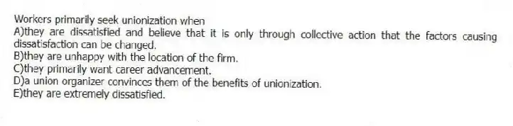 Workers primarily seek unionization when
A)they are dissatisfied and believe that it is only through collective action that the factors causing dissatisfaction can be changed.
B)they are unhappy with the location of the firm.
C)they primarily want career advancement.
D)a union organizer convinces them of the benefits of unionization.
E)they are extremely dissatisfied.