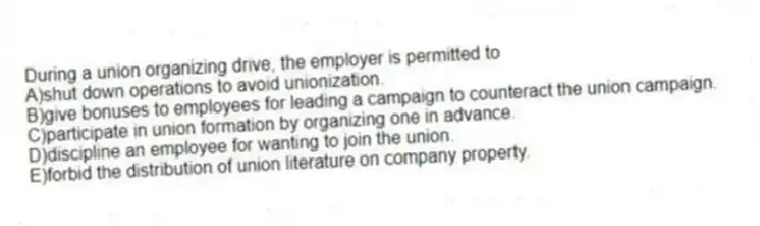 During a union organizing drive, the employer is permitted to
A)shut down operations to avoid unionization.
B)give bonuses to employees for leading a campaign to counteract the union campaign.
C)participate in union formation by organizing one in advance.
D)discipline an employee for wanting to join the union.
E)forbid the distribution of union literature on company property.