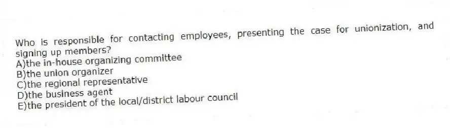 Who is responsible for contacting employees, presenting the case for unionization, and signing up members?
A)the in-house organizing committee
B)the union organizer
C)the regional representative
D)the business agent
E)the president of the local/district labour council