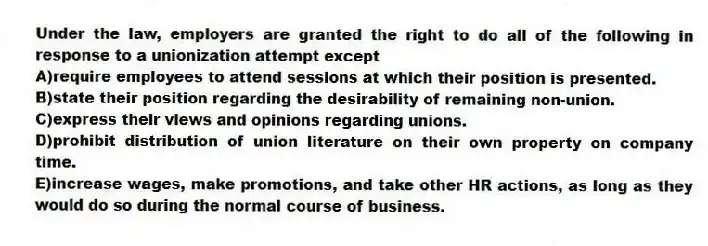 Under the law, employers are granted the right to do all of the following in response to a unionization attempt except
A)require employees to attend sessions at which their position is presented.
B)state their position regarding the desirability of remaining non-union.
C)express their views and opinions regarding unions.
D)prohibit distribution of union literature on their own property on company time.
E)increase wages, make promotions, and take other HR actions, as long as they would do so during the normal course of business.