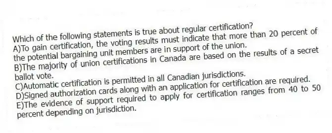 Which of the following statements is true about regular certification?
A)To gain certification, the voting results must indicate that more than 20 percent of the potential bargaining unit members are in support of the union.
B)The majority of union certifications in Canada are based on the results of a secret ballot vote.
C)Automatic certification is permitted in all Canadian jurisdictions.
D)Signed authorization cards along with an application for certification are required.
E)The evidence of support required to apply for certification ranges from 40 to 50 percent depending on jurisdiction.