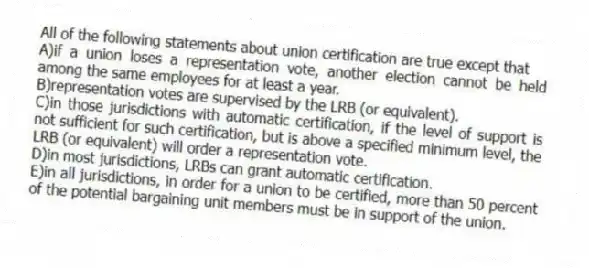 All of the following statements about union certification are true except that
A)if a union loses a representation vote, another election cannot be held among the same employees for at least a year.
B)representation votes are supervised by the LRB (or equivalent).
C)in those jurisdictions with automatic certification, if the level of support is not sufficient for such certification, but is above a specified minimum level, the LRB (or equivalent) will order a representation vote.
D)in most jurisdictions, LRBs can grant automatic certification.
E)in all jurisdictions, in order for a union to be certified, more than 50 percent of the potential bargaining unit members must be in support of the union.