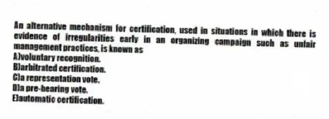 An alternative mechanism for certification, used in situations in which there is evidence of irregularities early in an organizing campaign such as unfair management practices, is known as
A)voluntary recognition.
B)arbitrated certification.
C)a representation vote.
D)a pre-hearing vote.
E)automatic certification.