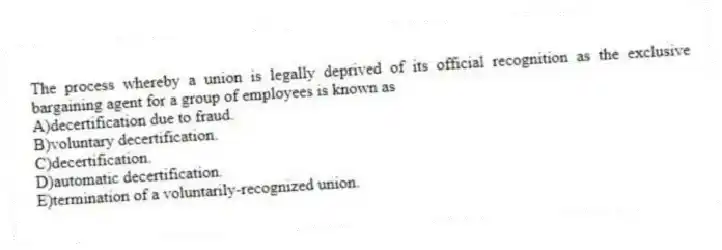 The process whereby a union is legally deprived of its official recognition as the exclusive bargaining agent for a group of employees is known as
A)decertification due to fraud.
B)voluntary decertification.
C)decertification.
D)automatic decertification.
E)termination of a voluntarily-recognized union.