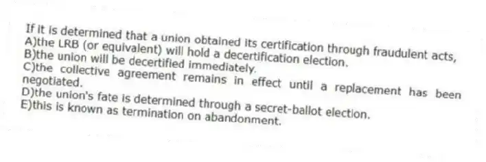 If it is determined that a union obtained its certification through fraudulent acts,
A)the LRB (or equivalent) will hold a decertification election.
B)the union will be decertified immediately.
C)the collective agreement remains in effect until a replacement has been negotiated.
D)the union's fate is determined through a secret-ballot election.
E)this is known as termination on abandonment.