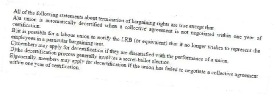 All of the following statements about termination of bargaining rights are true except that
A)a union is automatically decertified when a collective agreement is not negotiated within one year of certification.
B)it is possible for a labour union to notify the LRB (or equivalent) that it no longer wishes to represent the employees in a particular bargaining unit.
C)members may apply for decertification if they are dissatisfied with the performance of a union.
D)the decertification process generally involves a secret-ballot election.
E)generally, members may apply for decertification if the union has failed to negotiate a collective agreement within one year of certification.