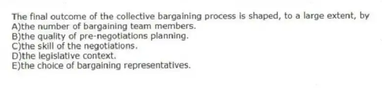 The final outcome of the collective bargaining process is shaped, to a large extent, by
A)the number of bargaining team members.
B)the quality of pre-negotiations planning.
C)the skill of the negotiations.
D)the legislative context.
E)the choice of bargaining representatives.