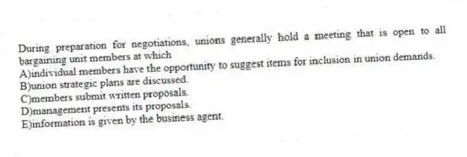 During preparation for negotiations, unions generally hold a meeting that is open to all bargaining unit members at which
A)individual members have the opportunity to suggest items for inclusion in union demands.
B)union strategic plans are discussed.
C)members submit written proposals.
D)management presents its proposals.
E)information is given by the business agent.