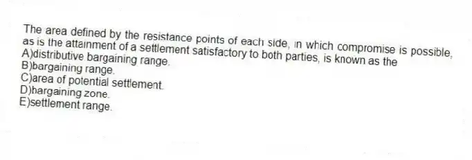 The area defined by the resistance points of each side, in which compromise is possible, as is the attainment of a settlement satisfactory to both parties, is known as the
A)distributive bargaining range.
B)bargaining range.
C)area of potential settlement.
D)bargaining zone.
E)settlement range.