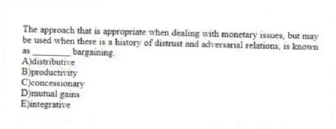 The approach that is appropriate when dealing with monetary issues, but may be used when there is a history of distrust and adversarial relations, is known as ________ bargaining.
A)distributive
B)productivity
C)concessionary
D)mutual gains
E)integrative