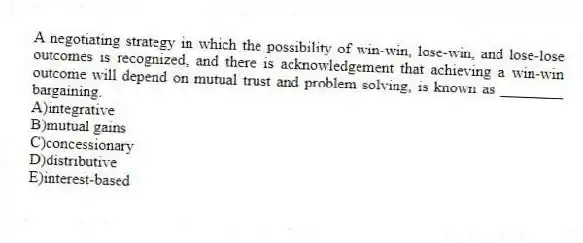 A negotiating strategy in which the possibility of win-win, lose-win, and lose-lose outcomes is recognized, and there is acknowledgement that achieving a win-win outcome will depend on mutual trust and problem solving, is known as ________ bargaining.
A)integrative
B)mutual gains
C)concessionary
D)distributive
E)interest-based