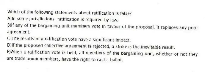 Which of the following statements about ratification is false?
A)In some jurisdictions, ratification is required by law.
B)If any of the bargaining unit members vote in favour of the proposal, it replaces any prior agreement.
C)The results of a ratification vote have a significant impact.
D)If the proposed collective agreement is rejected, a strike is the inevitable result.
E)When a ratification vote is held, all members of the bargaining unit, whether or not they are trade union members, have the right to cast a ballot.