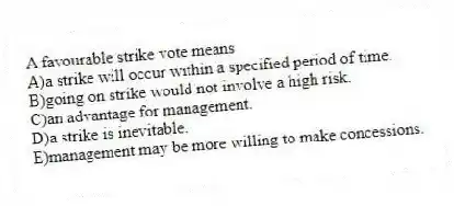 A favourable strike vote means
A)a strike will occur within a specified period of time.
B)going on strike would not involve a high risk.
C)an advantage for management.
D)a strike is inevitable.
E)management may be more willing to make concessions.