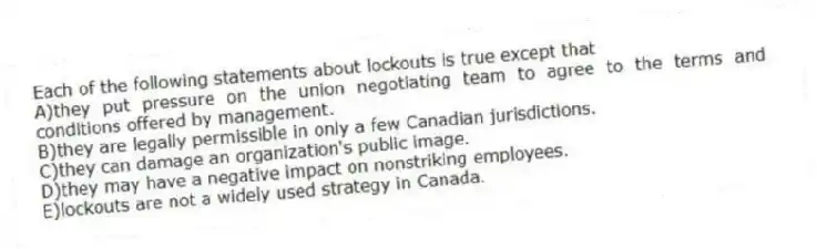 Each of the following statements about lockouts is true except that
A)they put pressure on the union negotiating team to agree to the terms and conditions offered by management.
B)they are legally permissible in only a few Canadian jurisdictions.
C)they can damage an organization's public image.
D)they may have a negative impact on nonstriking employees.
E)lockouts are not a widely used strategy in Canada.