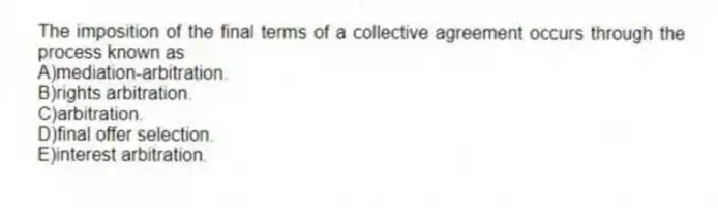 The imposition of the final terms of a collective agreement occurs through the process known as
A)mediation-arbitration.
B)rights arbitration.
C)arbitration.
D)final offer selection.
E)interest arbitration.