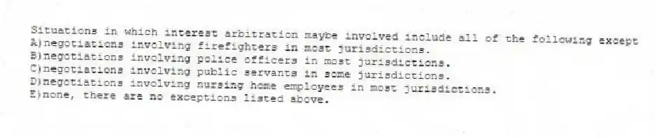 Situations in which interest arbitration maybe involved include all of the following except
A)negotiations involving firefighters in most jurisdictions.
B)negotiations involving police officers in most jurisdictions.
C)negotiations involving public servants in some jurisdictions.
D)negotiations involving nursing home employees in most jurisdictions.
E)none, there are no exceptions listed above.