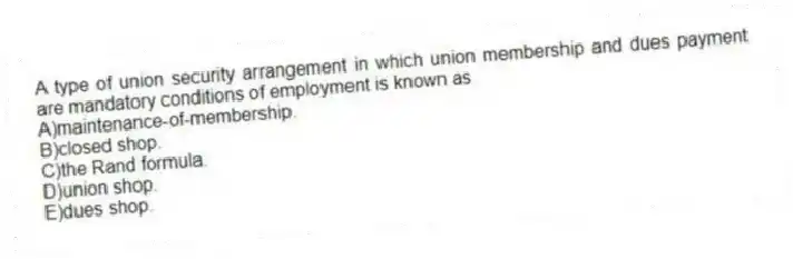A type of union security arrangement in which union membership and dues payment are mandatory conditions of employment is known as
A)maintenance-of-membership.
B)closed shop.
C)the Rand formula.
D)union shop.
E)dues shop.