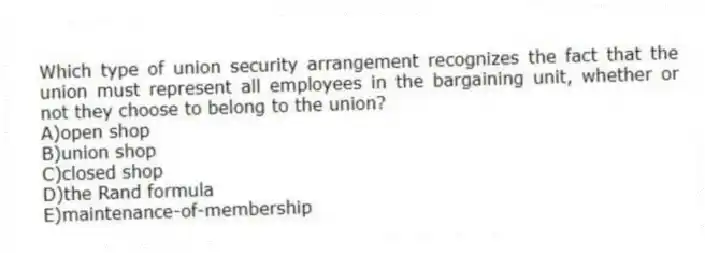 Which type of union security arrangement recognizes the fact that the union must represent all employees in the bargaining unit, whether or not they choose to belong to the union?
A)open shop
B)union shop
C)closed shop
D)the Rand formula
E)maintenance-of-membership