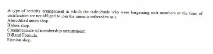 A type of security arrangement in which the individuals who were bargaining unit members at the time of certification are not obliged to join the union is referred to as a
A)modified union shop.
B)dues shop.
C)maintenance-of-membership arrangement.
D)Rand Formula.
E)union shop.
