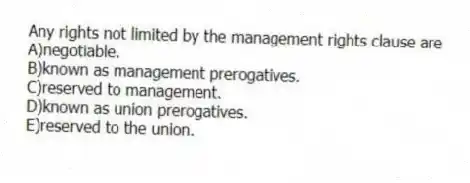 Any rights not limited by the management rights clause are
A)negotiable.
B)known as management prerogatives.
C)reserved to management.
D)known as union prerogatives.
E)reserved to the union.