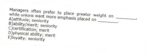 Managers often prefer to place greater weight on ________, while unions want more emphasis placed on ________.
A)attitude; seniority
B)ability/merit; seniority
C)certification; merit
D)physical ability; merit
E)loyalty; seniority