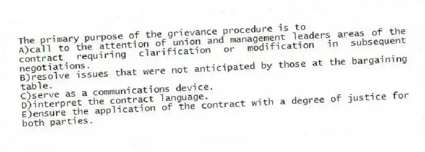 The primary purpose of the grievance procedure is to
A)call to the attention of union and management leaders areas of the contract requiring clarification or modification in subsequent negotiations.
B)resolve issues that were not anticipated by those at the bargaining table.
C)serve as a communications device.
D)interpret the contract language.
E)ensure the application of the contract with a degree of justice for both parties.