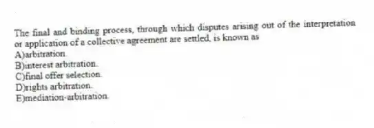 The final and binding process, through which disputes arising out of the interpretation or application of a collective agreement are settled, is known as
A)arbitration.
B)interest arbitration.
C)final offer selection.
D)rights arbitration.
E)mediation-arbitration.