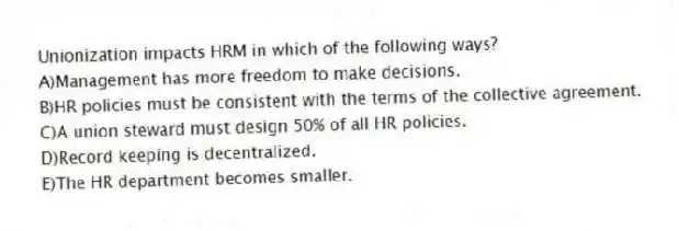 Unionization impacts HRM in which of the following ways?
A)Management has more freedom to make decisions.
B)HR policies must be consistent with the terms of the collective agreement.
C)A union steward must design 50% of all HR policies.
D)Record keeping is decentralized.
E)The HR department becomes smaller.