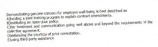 Demonstrating genuine concern for employee well-being is best described as
A)holding a joint training program to explain contract amendments.
B)instituting an open-door policy.
C)fair treatment and communication going well above and beyond the requirements of the collective agreement.
D)extending the courtesy of prior consultation.
E)using third-party assistance.