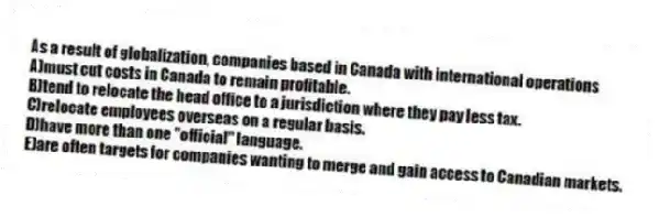 As a result of globalization, companies based in Canada with international operations
A)must cut costs in Canada to remain profitable.
B)tend to relocate the head office to a jurisdiction where they pay less tax.
C)relocate employees overseas on a regular basis.
D)have more than one "official" language.
E)are often targets for companies wanting to merge and gain access to Canadian markets.