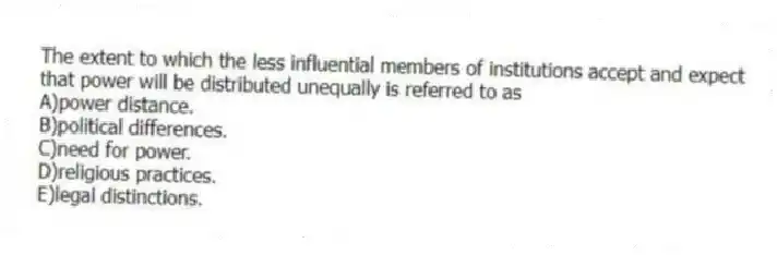 The extent to which the less influential members of institutions accept and expect that power will be distributed unequally is referred to as
A)power distance.
B)political differences.
C)need for power.
D)religious practices.
E)legal distinctions.