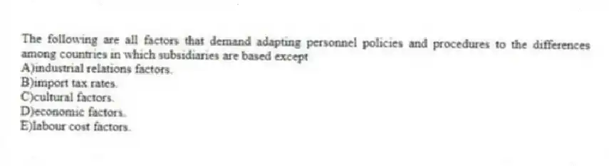 The following are all factors that demand adapting personnel policies and procedures to the differences among countries in which subsidiaries are based except
A)industrial relations factors.
B)import tax rates.
C)cultural factors.
D)economic factors.
E)labour cost factors.